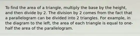 To find the area of a triangle, multiply the base by the height, and then divide by 2. The division by 2 comes from the fact that a parallelogram can be divided into 2 triangles. For example, in the diagram to the left, the area of each triangle is equal to one-half the area of the parallelogram.