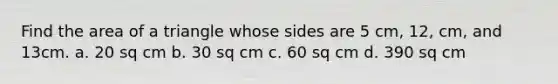 Find the area of a triangle whose sides are 5 cm, 12, cm, and 13cm. a. 20 sq cm b. 30 sq cm c. 60 sq cm d. 390 sq cm