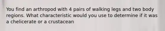 You find an arthropod with 4 pairs of walking legs and two body regions. What characteristic would you use to determine if it was a chelicerate or a crustacean