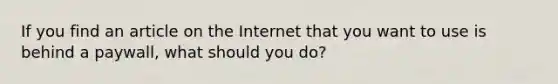 If you find an article on the Internet that you want to use is behind a paywall, what should you do?