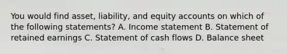 You would find asset, liability, and equity accounts on which of the following statements? A. Income statement B. Statement of retained earnings C. Statement of cash flows D. Balance sheet