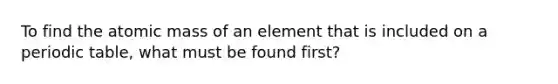 To find the atomic mass of an element that is included on a periodic table, what must be found first?