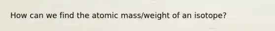 How can we find the atomic mass/weight of an isotope?