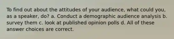 To find out about the attitudes of your audience, what could you, as a speaker, do? a. Conduct a demographic audience analysis b. survey them c. look at published opinion polls d. All of these answer choices are correct.