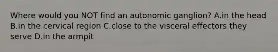 Where would you NOT find an autonomic ganglion? A.in the head B.in the cervical region C.close to the visceral effectors they serve D.in the armpit