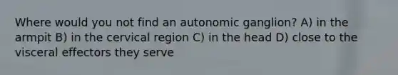 Where would you not find an autonomic ganglion? A) in the armpit B) in the cervical region C) in the head D) close to the visceral effectors they serve