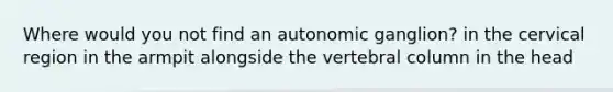 Where would you not find an autonomic ganglion? in the cervical region in the armpit alongside the vertebral column in the head