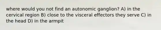 where would you not find an autonomic ganglion? A) in the cervical region B) close to the visceral effectors they serve C) in the head D) in the armpit