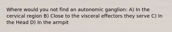 Where would you not find an autonomic ganglion: A) In the cervical region B) Close to the visceral effectors they serve C) In the Head D) In the armpit