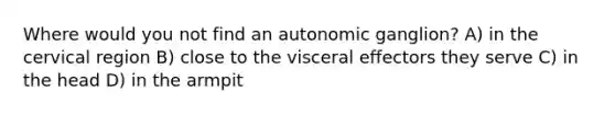 Where would you not find an autonomic ganglion? A) in the cervical region B) close to the visceral effectors they serve C) in the head D) in the armpit