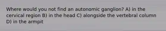 Where would you not find an autonomic ganglion? A) in the cervical region B) in the head C) alongside the vertebral column D) in the armpit