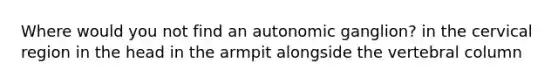 Where would you not find an autonomic ganglion? in the cervical region in the head in the armpit alongside the vertebral column