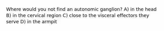 Where would you not find an autonomic ganglion? A) in the head B) in the cervical region C) close to the visceral effectors they serve D) in the armpit