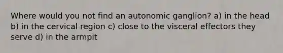 Where would you not find an autonomic ganglion? a) in the head b) in the cervical region c) close to the visceral effectors they serve d) in the armpit