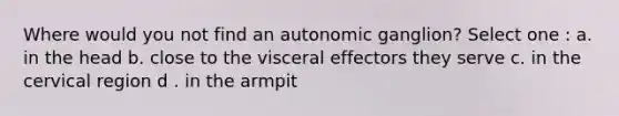 Where would you not find an autonomic ganglion? Select one : a. in the head b. close to the visceral effectors they serve c. in the cervical region d . in the armpit