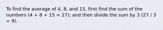 To find the average of 4, 8, and 15, first find the sum of the numbers (4 + 8 + 15 = 27); and then divide the sum by 3 (27 / 3 = 9).