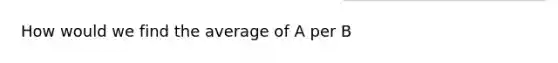 How would we find the average of A per B