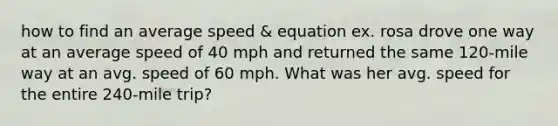 how to find an average speed & equation ex. rosa drove one way at an average speed of 40 mph and returned the same 120-mile way at an avg. speed of 60 mph. What was her avg. speed for the entire 240-mile trip?