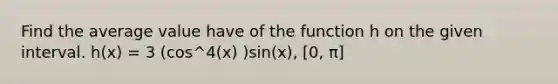 Find the average value have of the function h on the given interval. h(x) = 3 (cos^4(x) )sin(x), [0, π]