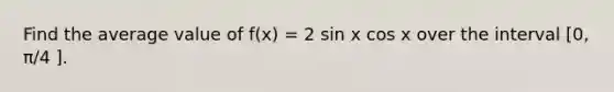 Find the average value of f(x) = 2 sin x cos x over the interval [0, π/4 ].