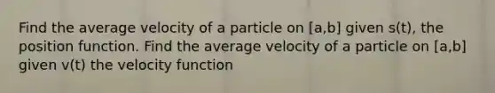 Find the average velocity of a particle on [a,b] given s(t), the position function. Find the average velocity of a particle on [a,b] given v(t) the velocity function