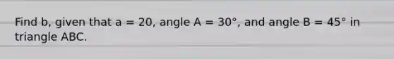 Find b, given that a = 20, angle A = 30°, and angle B = 45° in triangle ABC.