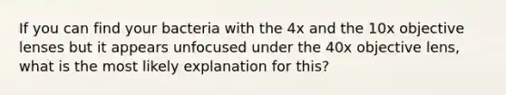 If you can find your bacteria with the 4x and the 10x objective lenses but it appears unfocused under the 40x objective lens, what is the most likely explanation for this?