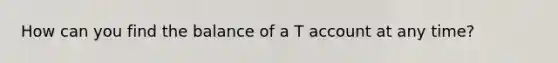 How can you find the balance of a T account at any time?