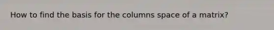 How to find the basis for the columns space of a matrix?