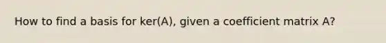 How to find a basis for ker(A), given a coefficient matrix A?