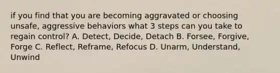 if you find that you are becoming aggravated or choosing unsafe, aggressive behaviors what 3 steps can you take to regain control? A. Detect, Decide, Detach B. Forsee, Forgive, Forge C. Reflect, Reframe, Refocus D. Unarm, Understand, Unwind