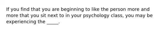 If you find that you are beginning to like the person more and more that you sit next to in your psychology class, you may be experiencing the _____.