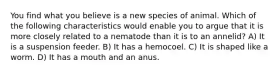 You find what you believe is a new species of animal. Which of the following characteristics would enable you to argue that it is more closely related to a nematode than it is to an annelid? A) It is a suspension feeder. B) It has a hemocoel. C) It is shaped like a worm. D) It has a mouth and an anus.