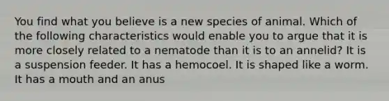 You find what you believe is a new species of animal. Which of the following characteristics would enable you to argue that it is more closely related to a nematode than it is to an annelid? It is a suspension feeder. It has a hemocoel. It is shaped like a worm. It has a mouth and an anus