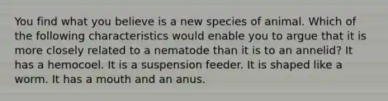 You find what you believe is a new species of animal. Which of the following characteristics would enable you to argue that it is more closely related to a nematode than it is to an annelid? It has a hemocoel. It is a suspension feeder. It is shaped like a worm. It has a mouth and an anus.