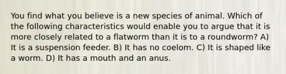 You find what you believe is a new species of animal. Which of the following characteristics would enable you to argue that it is more closely related to a flatworm than it is to a roundworm? A) It is a suspension feeder. B) It has no coelom. C) It is shaped like a worm. D) It has a mouth and an anus.