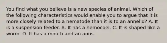 You find what you believe is a new species of animal. Which of the following characteristics would enable you to argue that it is more closely related to a nematode than it is to an annelid? A. It is a suspension feeder. B. It has a hemocoel. C. It is shaped like a worm. D. It has a mouth and an anus.