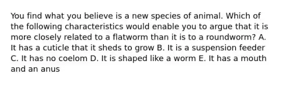 You find what you believe is a new species of animal. Which of the following characteristics would enable you to argue that it is more closely related to a flatworm than it is to a roundworm? A. It has a cuticle that it sheds to grow B. It is a suspension feeder C. It has no coelom D. It is shaped like a worm E. It has a mouth and an anus