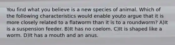 You find what you believe is a new species of animal. Which of the following characteristics would enable youto argue that it is more closely related to a flatworm than it is to a roundworm? A)It is a suspension feeder. B)It has no coelom. C)It is shaped like a worm. D)It has a mouth and an anus.