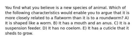 You find what you believe is a new species of animal. Which of the following characteristics would enable you to argue that it is more closely related to a flatworm than it is to a roundworm? A) It is shaped like a worm. B) It has a mouth and an anus. C) It is a suspension feeder. D) It has no coelom. E) It has a cuticle that it sheds to grow.