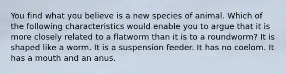 You find what you believe is a new species of animal. Which of the following characteristics would enable you to argue that it is more closely related to a flatworm than it is to a roundworm? It is shaped like a worm. It is a suspension feeder. It has no coelom. It has a mouth and an anus.