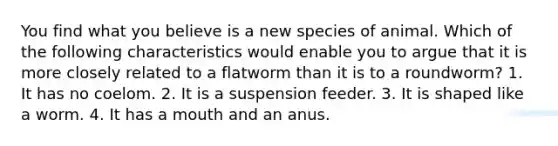 You find what you believe is a new species of animal. Which of the following characteristics would enable you to argue that it is more closely related to a flatworm than it is to a roundworm? 1. It has no coelom. 2. It is a suspension feeder. 3. It is shaped like a worm. 4. It has a mouth and an anus.