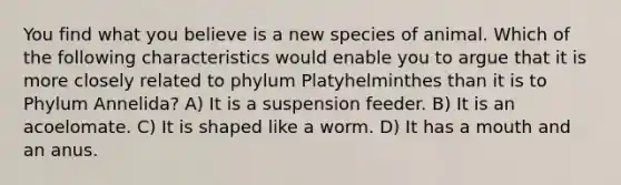 You find what you believe is a new species of animal. Which of the following characteristics would enable you to argue that it is more closely related to phylum Platyhelminthes than it is to Phylum Annelida? A) It is a suspension feeder. B) It is an acoelomate. C) It is shaped like a worm. D) It has a mouth and an anus.