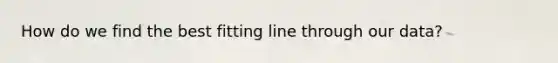 How do we find the best fitting line through our data?