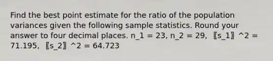 Find the best point estimate for the ratio of the population variances given the following sample statistics. Round your answer to four decimal places. n_1 = 23, n_2 = 29, 〖s_1〗^2 = 71.195, 〖s_2〗^2 = 64.723