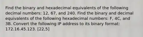 Find the binary and hexadecimal equivalents of the following decimal numbers: 12, 67, and 240. Find the binary and decimal equivalents of the following hexadecimal numbers: F, 4C, and 3B. Convert the following IP address to its binary format: 172.16.45.123. [22,5]