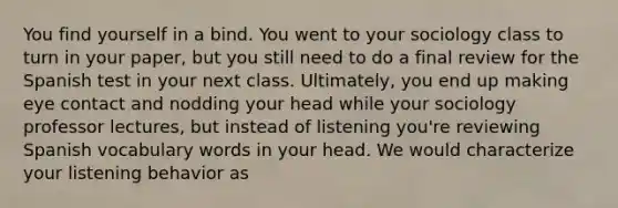 You find yourself in a bind. You went to your sociology class to turn in your paper, but you still need to do a final review for the Spanish test in your next class. Ultimately, you end up making eye contact and nodding your head while your sociology professor lectures, but instead of listening you're reviewing Spanish vocabulary words in your head. We would characterize your listening behavior as