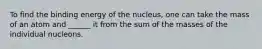 To find the binding energy of the nucleus, one can take the mass of an atom and ______ it from the sum of the masses of the individual nucleons.