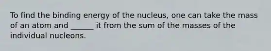 To find the binding energy of the nucleus, one can take the mass of an atom and ______ it from the sum of the masses of the individual nucleons.