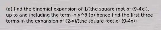 (a) find the binomial expansion of 1/(the square root of (9-4x)), up to and including the term in x^3 (b) hence find the first three terms in the expansion of (2-x)/(the square root of (9-4x))